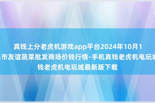 真钱上分老虎机游戏app平台2024年10月18日内蒙包头市友谊蔬菜批发商场价钱行情-手机真钱老虎机电玩城最新版下载