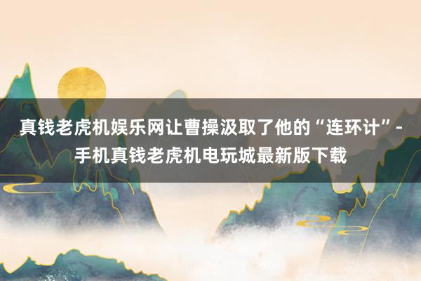 真钱老虎机娱乐网让曹操汲取了他的“连环计”-手机真钱老虎机电玩城最新版下载