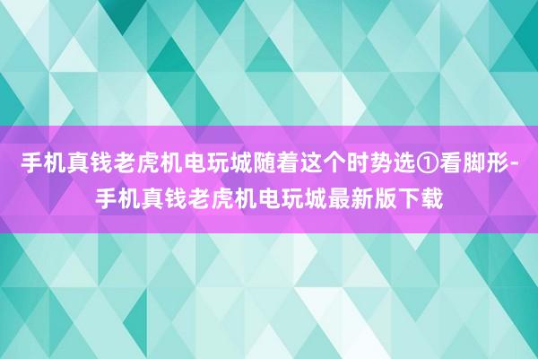 手机真钱老虎机电玩城随着这个时势选①看脚形-手机真钱老虎机电玩城最新版下载