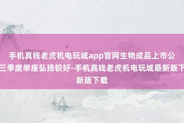 手机真钱老虎机电玩城app官网生物成品上市公司三季度举座弘扬较好-手机真钱老虎机电玩城最新版下载