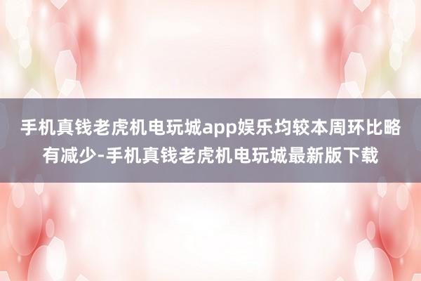 手机真钱老虎机电玩城app娱乐均较本周环比略有减少-手机真钱老虎机电玩城最新版下载