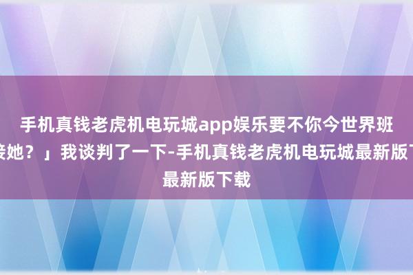 手机真钱老虎机电玩城app娱乐要不你今世界班去接她？」我谈判了一下-手机真钱老虎机电玩城最新版下载