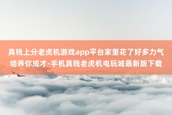 真钱上分老虎机游戏app平台家里花了好多力气培养你成才-手机真钱老虎机电玩城最新版下载