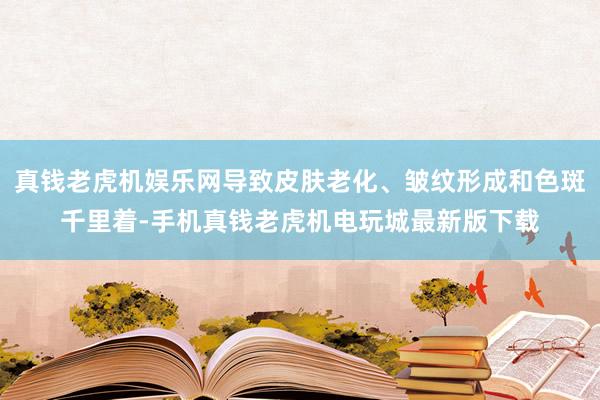 真钱老虎机娱乐网导致皮肤老化、皱纹形成和色斑千里着-手机真钱老虎机电玩城最新版下载