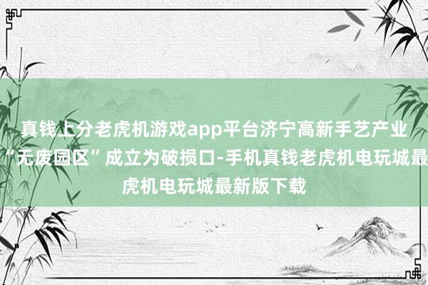 真钱上分老虎机游戏app平台济宁高新手艺产业斥地区以“无废园区”成立为破损口-手机真钱老虎机电玩城最新版下载