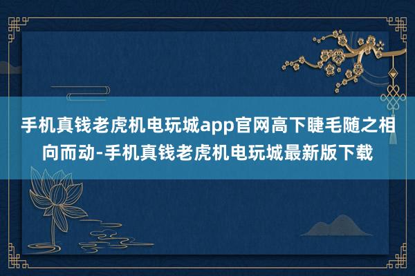 手机真钱老虎机电玩城app官网高下睫毛随之相向而动-手机真钱老虎机电玩城最新版下载