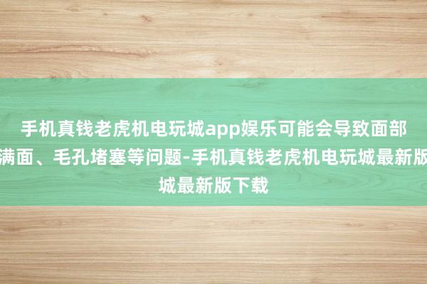 手机真钱老虎机电玩城app娱乐可能会导致面部油光满面、毛孔堵塞等问题-手机真钱老虎机电玩城最新版下载