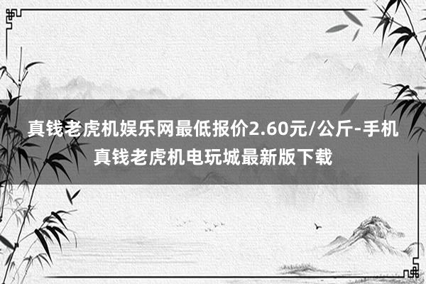 真钱老虎机娱乐网最低报价2.60元/公斤-手机真钱老虎机电玩城最新版下载