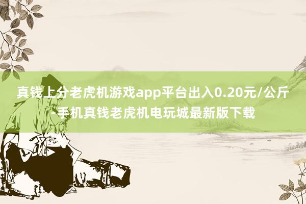 真钱上分老虎机游戏app平台出入0.20元/公斤-手机真钱老虎机电玩城最新版下载