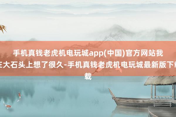 手机真钱老虎机电玩城app(中国)官方网站　　我在大石头上想了很久-手机真钱老虎机电玩城最新版下载