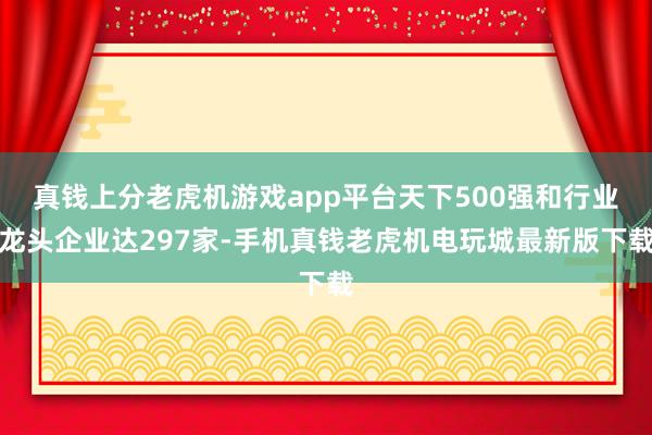 真钱上分老虎机游戏app平台天下500强和行业龙头企业达297家-手机真钱老虎机电玩城最新版下载