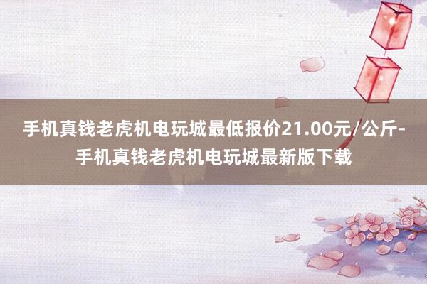 手机真钱老虎机电玩城最低报价21.00元/公斤-手机真钱老虎机电玩城最新版下载