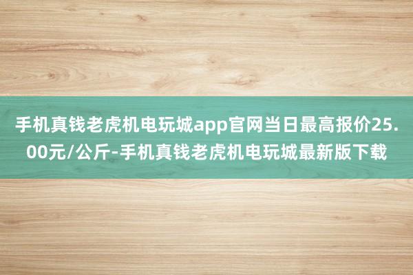 手机真钱老虎机电玩城app官网当日最高报价25.00元/公斤-手机真钱老虎机电玩城最新版下载