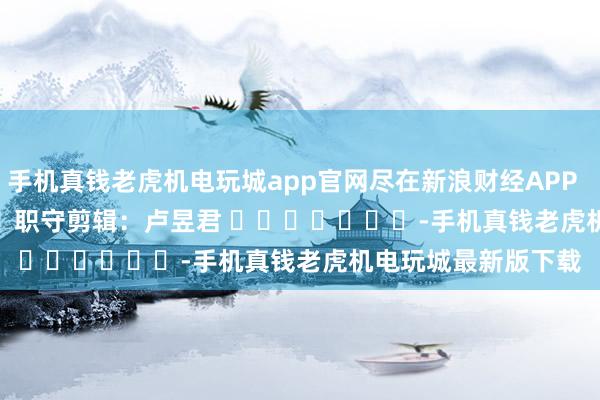 手机真钱老虎机电玩城app官网尽在新浪财经APP            						职守剪辑：卢昱君 							-手机真钱老虎机电玩城最新版下载