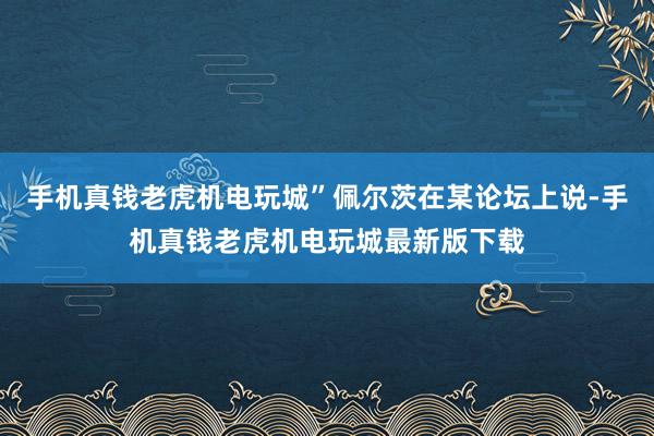 手机真钱老虎机电玩城”佩尔茨在某论坛上说-手机真钱老虎机电玩城最新版下载