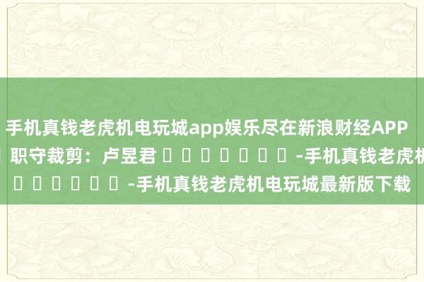 手机真钱老虎机电玩城app娱乐尽在新浪财经APP            						职守裁剪：卢昱君 							-手机真钱老虎机电玩城最新版下载