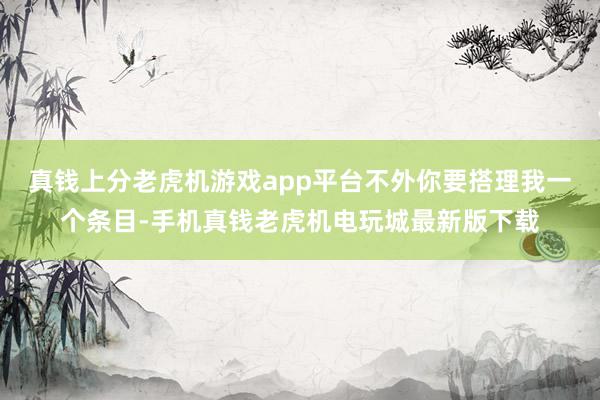 真钱上分老虎机游戏app平台不外你要搭理我一个条目-手机真钱老虎机电玩城最新版下载