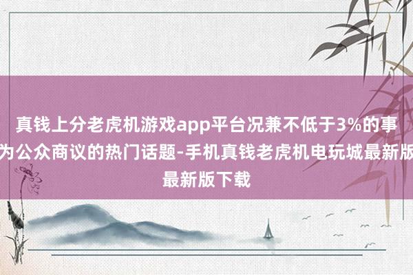 真钱上分老虎机游戏app平台况兼不低于3%的事情成为公众商议的热门话题-手机真钱老虎机电玩城最新版下载