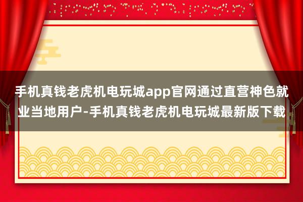 手机真钱老虎机电玩城app官网通过直营神色就业当地用户-手机真钱老虎机电玩城最新版下载