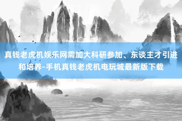 真钱老虎机娱乐网需加大科研参加、东谈主才引进和培养-手机真钱老虎机电玩城最新版下载