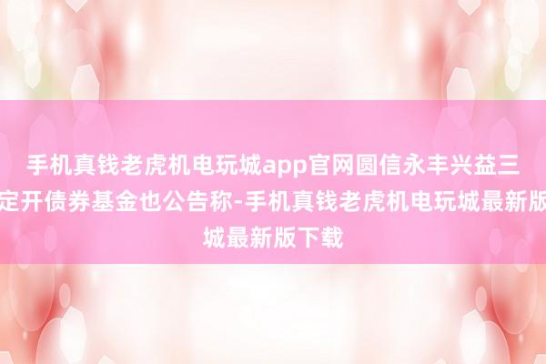 手机真钱老虎机电玩城app官网圆信永丰兴益三个月定开债券基金也公告称-手机真钱老虎机电玩城最新版下载