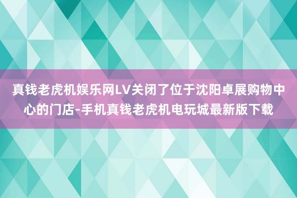 真钱老虎机娱乐网LV关闭了位于沈阳卓展购物中心的门店-手机真钱老虎机电玩城最新版下载