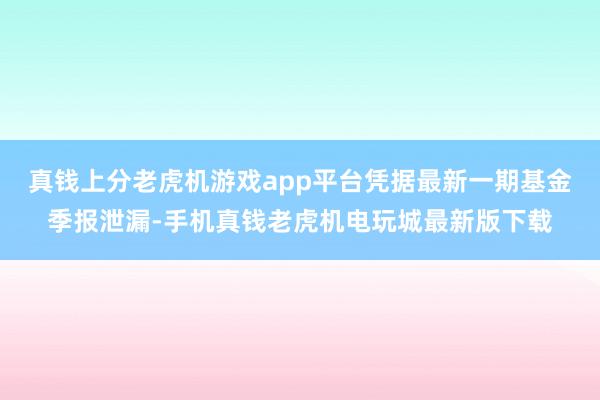 真钱上分老虎机游戏app平台凭据最新一期基金季报泄漏-手机真钱老虎机电玩城最新版下载