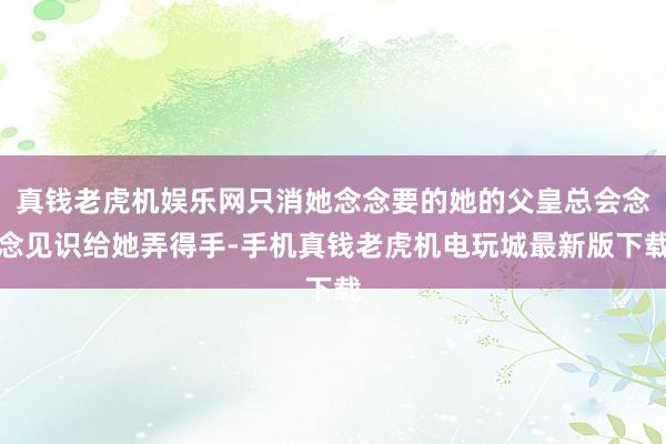 真钱老虎机娱乐网只消她念念要的她的父皇总会念念见识给她弄得手-手机真钱老虎机电玩城最新版下载