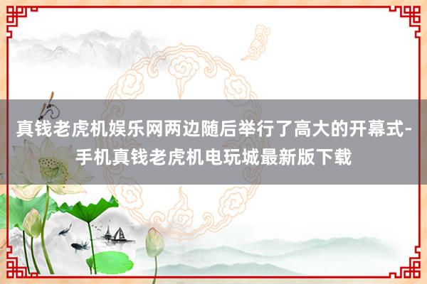 真钱老虎机娱乐网两边随后举行了高大的开幕式-手机真钱老虎机电玩城最新版下载