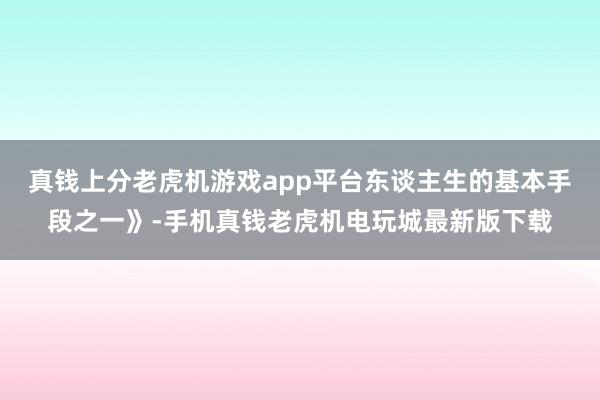 真钱上分老虎机游戏app平台东谈主生的基本手段之一》-手机真钱老虎机电玩城最新版下载