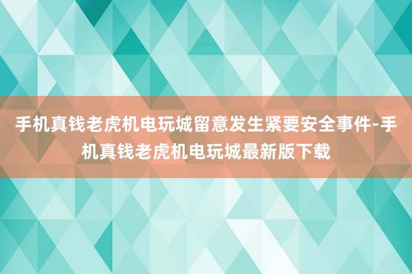 手机真钱老虎机电玩城留意发生紧要安全事件-手机真钱老虎机电玩城最新版下载