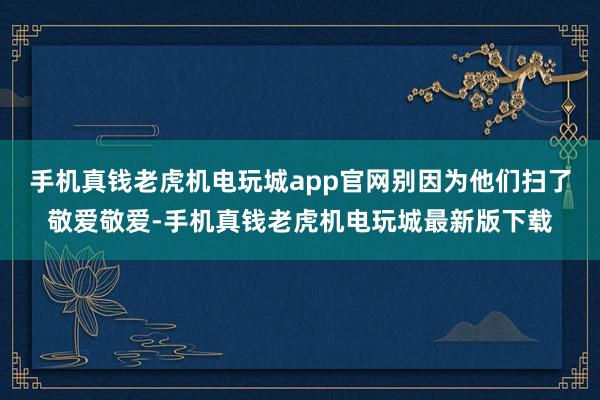 手机真钱老虎机电玩城app官网别因为他们扫了敬爱敬爱-手机真钱老虎机电玩城最新版下载