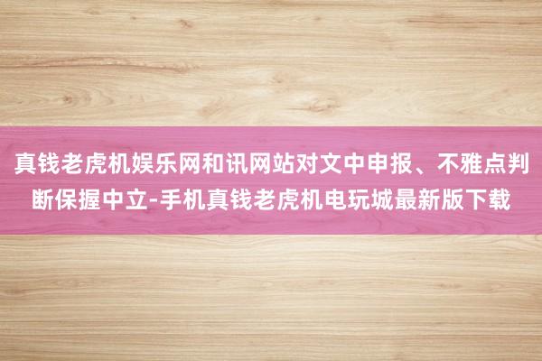 真钱老虎机娱乐网和讯网站对文中申报、不雅点判断保握中立-手机真钱老虎机电玩城最新版下载