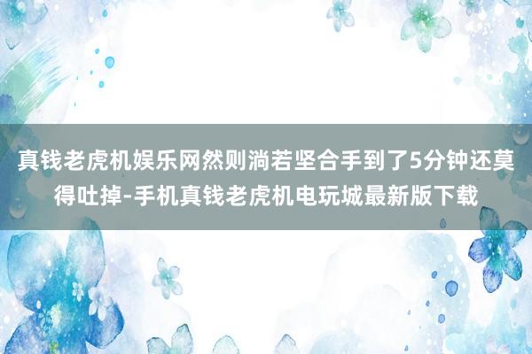 真钱老虎机娱乐网然则淌若坚合手到了5分钟还莫得吐掉-手机真钱老虎机电玩城最新版下载