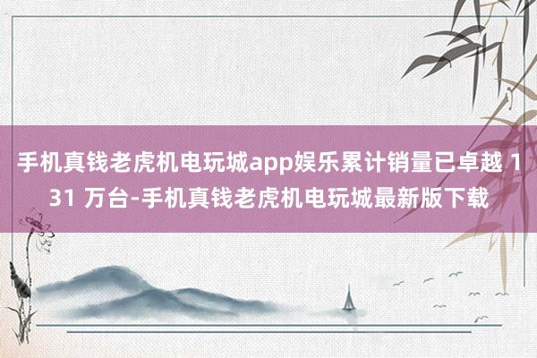 手机真钱老虎机电玩城app娱乐累计销量已卓越 131 万台-手机真钱老虎机电玩城最新版下载