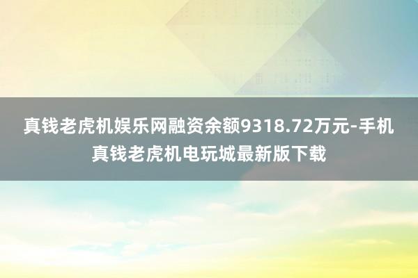 真钱老虎机娱乐网融资余额9318.72万元-手机真钱老虎机电玩城最新版下载