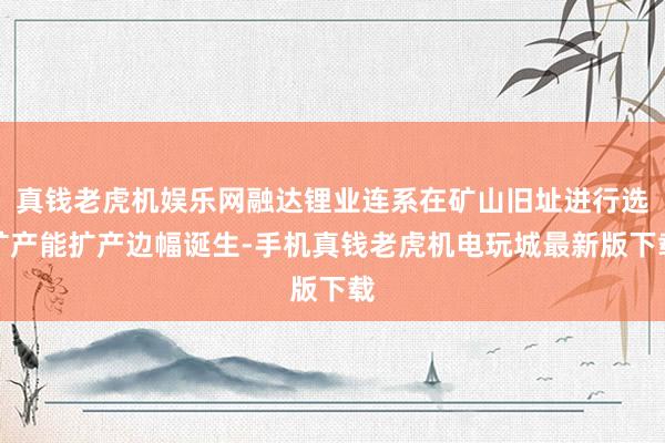 真钱老虎机娱乐网融达锂业连系在矿山旧址进行选矿产能扩产边幅诞生-手机真钱老虎机电玩城最新版下载