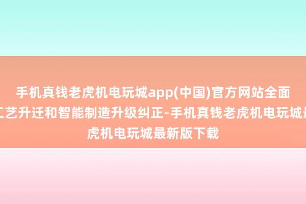 手机真钱老虎机电玩城app(中国)官方网站全面鼓动坐褥工艺升迁和智能制造升级纠正-手机真钱老虎机电玩城最新版下载