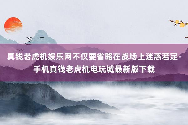 真钱老虎机娱乐网不仅要省略在战场上迷惑若定-手机真钱老虎机电玩城最新版下载