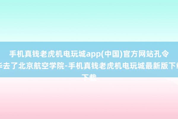 手机真钱老虎机电玩城app(中国)官方网站孔令华去了北京航空学院-手机真钱老虎机电玩城最新版下载