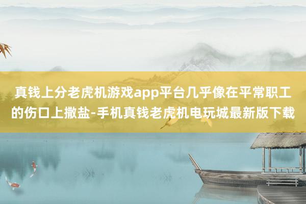 真钱上分老虎机游戏app平台几乎像在平常职工的伤口上撒盐-手机真钱老虎机电玩城最新版下载