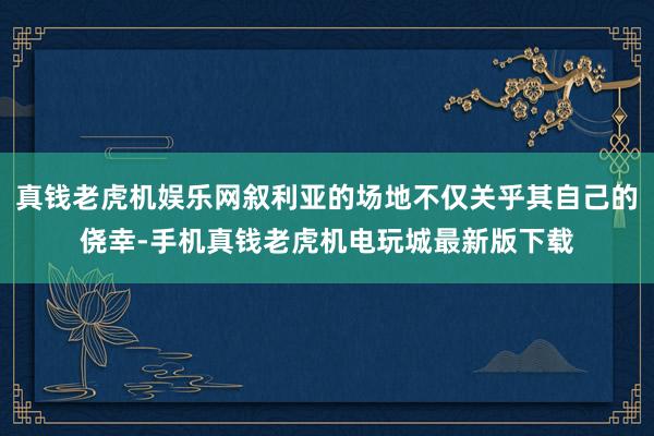 真钱老虎机娱乐网叙利亚的场地不仅关乎其自己的侥幸-手机真钱老虎机电玩城最新版下载