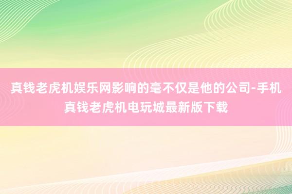 真钱老虎机娱乐网影响的毫不仅是他的公司-手机真钱老虎机电玩城最新版下载