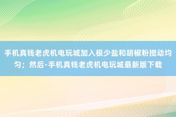 手机真钱老虎机电玩城加入极少盐和胡椒粉搅动均匀；然后-手机真钱老虎机电玩城最新版下载