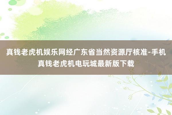 真钱老虎机娱乐网经广东省当然资源厅核准-手机真钱老虎机电玩城最新版下载