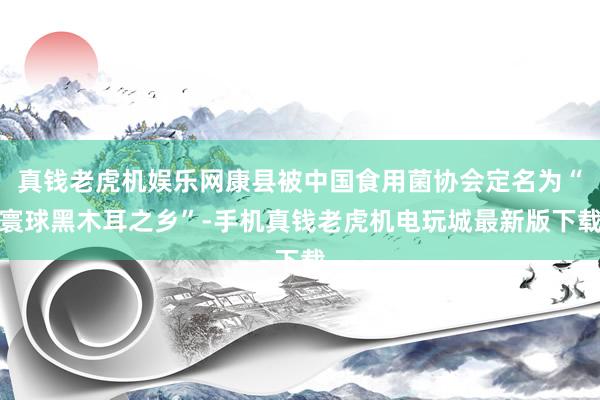 真钱老虎机娱乐网康县被中国食用菌协会定名为“寰球黑木耳之乡”-手机真钱老虎机电玩城最新版下载