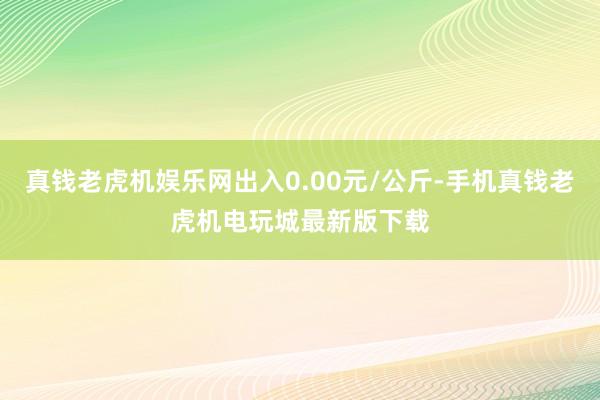 真钱老虎机娱乐网出入0.00元/公斤-手机真钱老虎机电玩城最新版下载