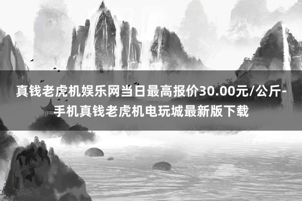 真钱老虎机娱乐网当日最高报价30.00元/公斤-手机真钱老虎机电玩城最新版下载