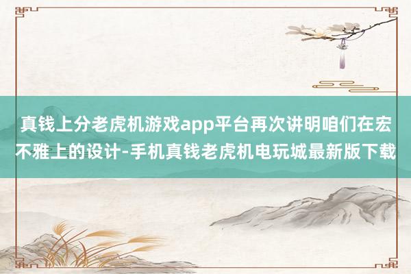 真钱上分老虎机游戏app平台再次讲明咱们在宏不雅上的设计-手机真钱老虎机电玩城最新版下载