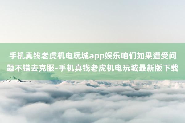 手机真钱老虎机电玩城app娱乐咱们如果遭受问题不错去克服-手机真钱老虎机电玩城最新版下载